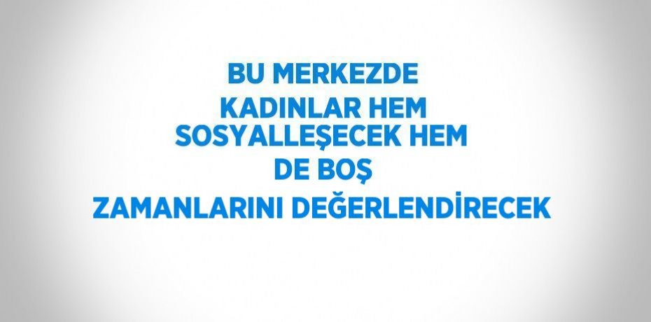 BU MERKEZDE KADINLAR HEM SOSYALLEŞECEK HEM DE BOŞ ZAMANLARINI DEĞERLENDİRECEK