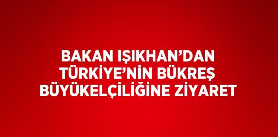BAKAN IŞIKHAN’DAN TÜRKİYE’NİN BÜKREŞ BÜYÜKELÇİLİĞİNE ZİYARET