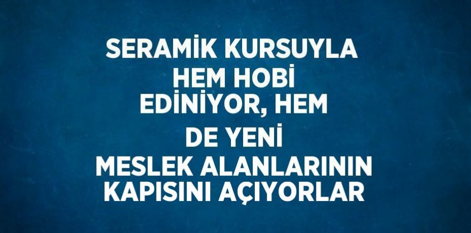 SERAMİK KURSUYLA HEM HOBİ EDİNİYOR, HEM DE YENİ MESLEK ALANLARININ KAPISINI AÇIYORLAR