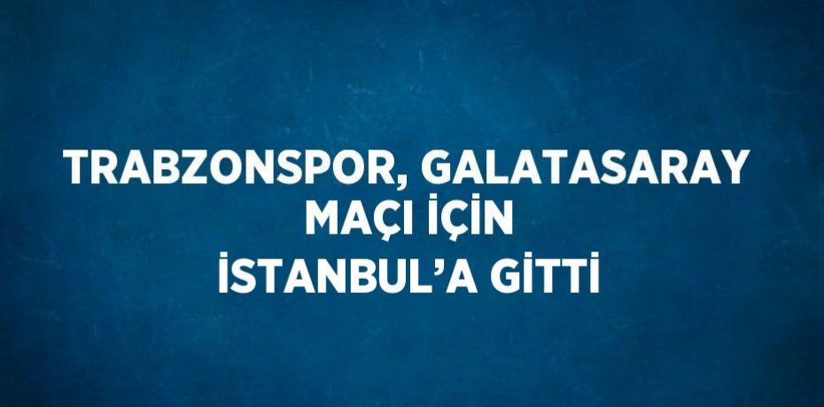 TRABZONSPOR, GALATASARAY MAÇI İÇİN İSTANBUL’A GİTTİ