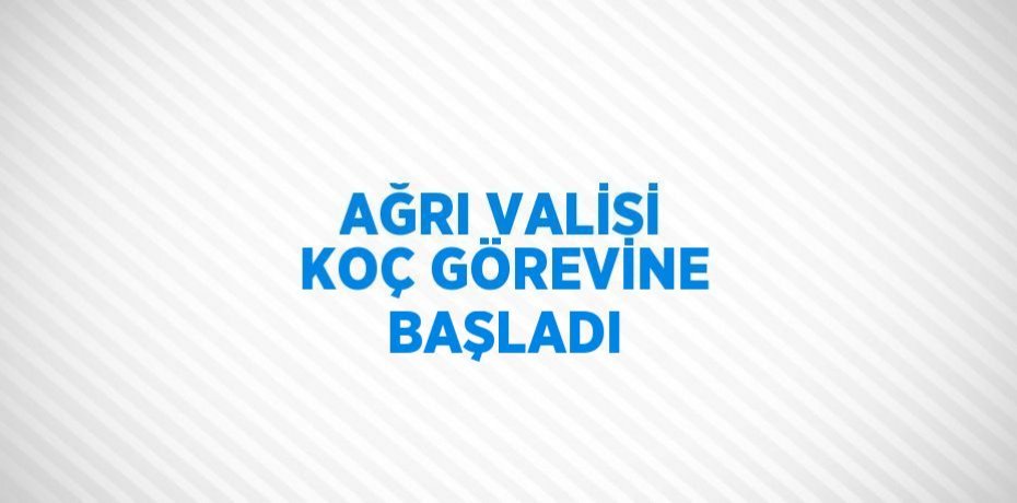 AĞRI VALİSİ KOÇ GÖREVİNE BAŞLADI