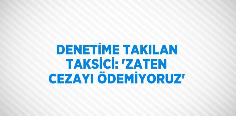 DENETİME TAKILAN TAKSİCİ: 'ZATEN CEZAYI ÖDEMİYORUZ'