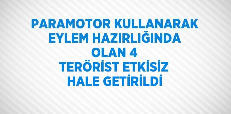 PARAMOTOR KULLANARAK EYLEM HAZIRLIĞINDA OLAN 4 TERÖRİST ETKİSİZ HALE GETİRİLDİ