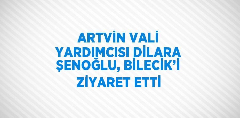 ARTVİN VALİ YARDIMCISI DİLARA ŞENOĞLU, BİLECİK’İ ZİYARET ETTİ