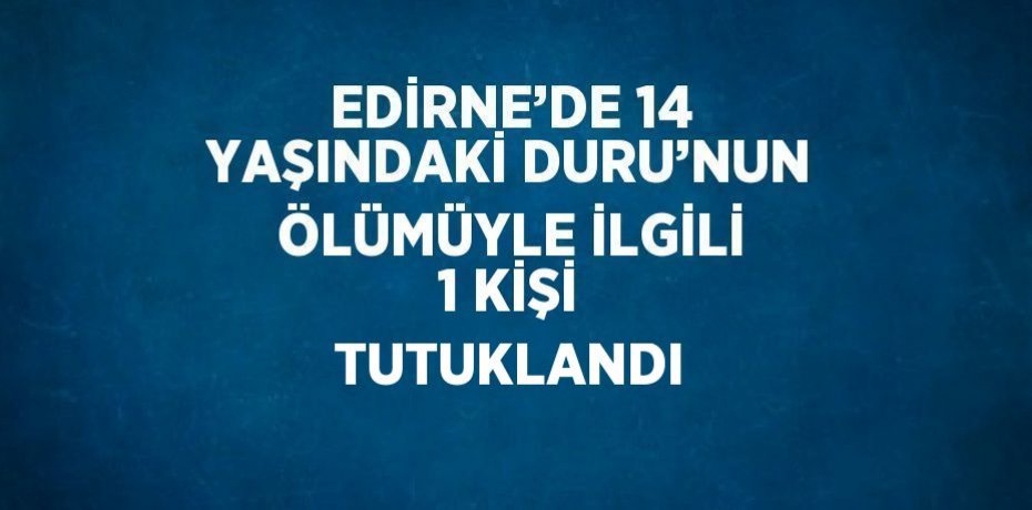 EDİRNE’DE 14 YAŞINDAKİ DURU’NUN ÖLÜMÜYLE İLGİLİ 1 KİŞİ TUTUKLANDI