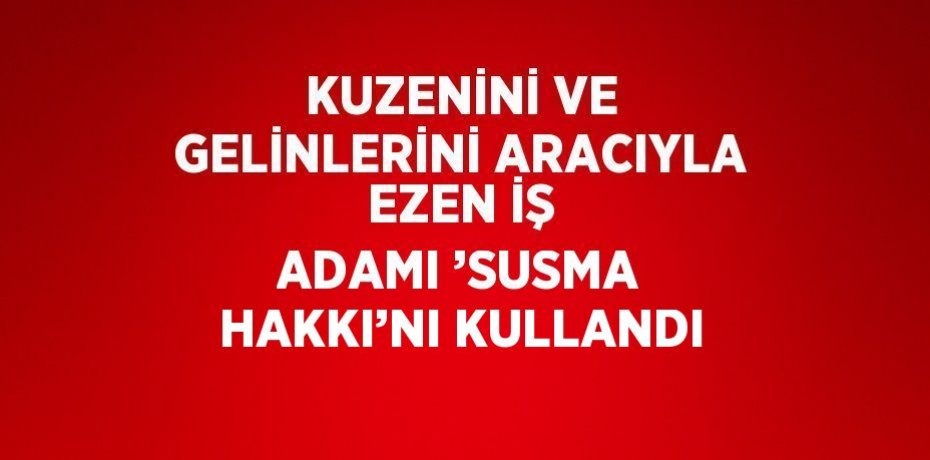 KUZENİNİ VE GELİNLERİNİ ARACIYLA EZEN İŞ ADAMI ’SUSMA HAKKI’NI KULLANDI