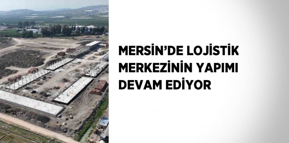 MERSİN’DE LOJİSTİK MERKEZİNİN YAPIMI DEVAM EDİYOR