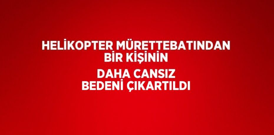 HELİKOPTER MÜRETTEBATINDAN BİR KİŞİNİN DAHA CANSIZ BEDENİ ÇIKARTILDI