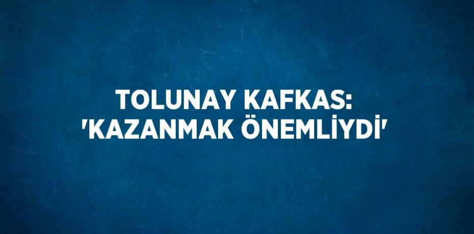 TOLUNAY KAFKAS: 'KAZANMAK ÖNEMLİYDİ'