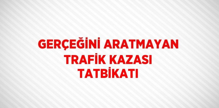 GERÇEĞİNİ ARATMAYAN TRAFİK KAZASI TATBİKATI