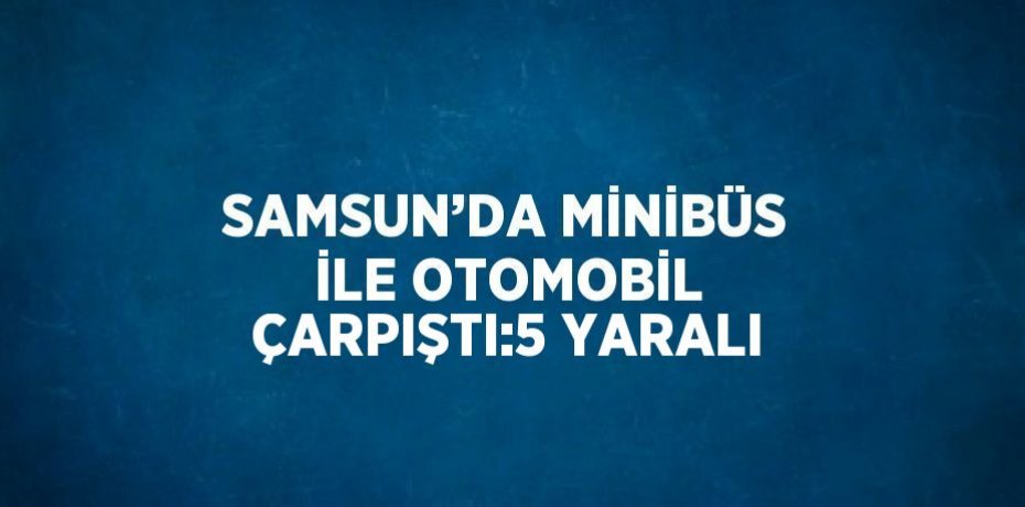 SAMSUN’DA MİNİBÜS İLE OTOMOBİL ÇARPIŞTI:5 YARALI