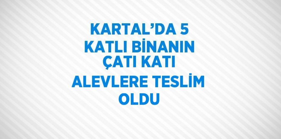 KARTAL’DA 5 KATLI BİNANIN ÇATI KATI ALEVLERE TESLİM OLDU