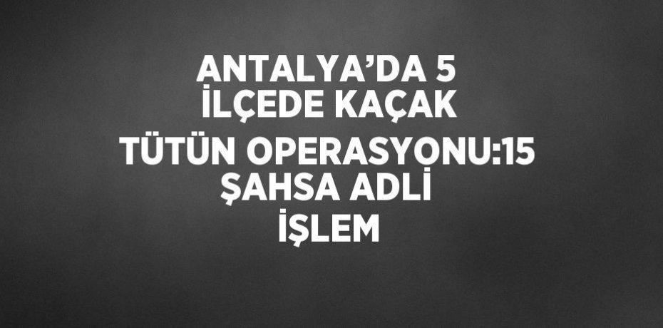 ANTALYA’DA 5 İLÇEDE KAÇAK TÜTÜN OPERASYONU:15 ŞAHSA ADLİ İŞLEM