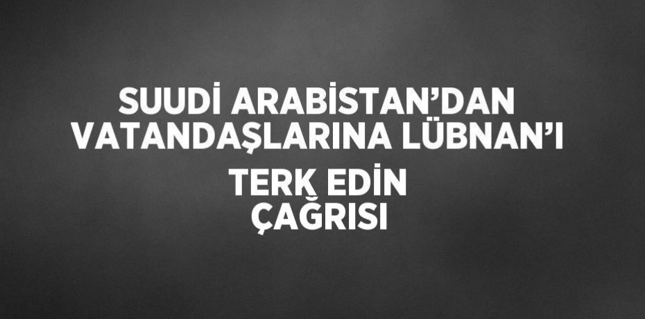 SUUDİ ARABİSTAN’DAN VATANDAŞLARINA LÜBNAN’I TERK EDİN ÇAĞRISI