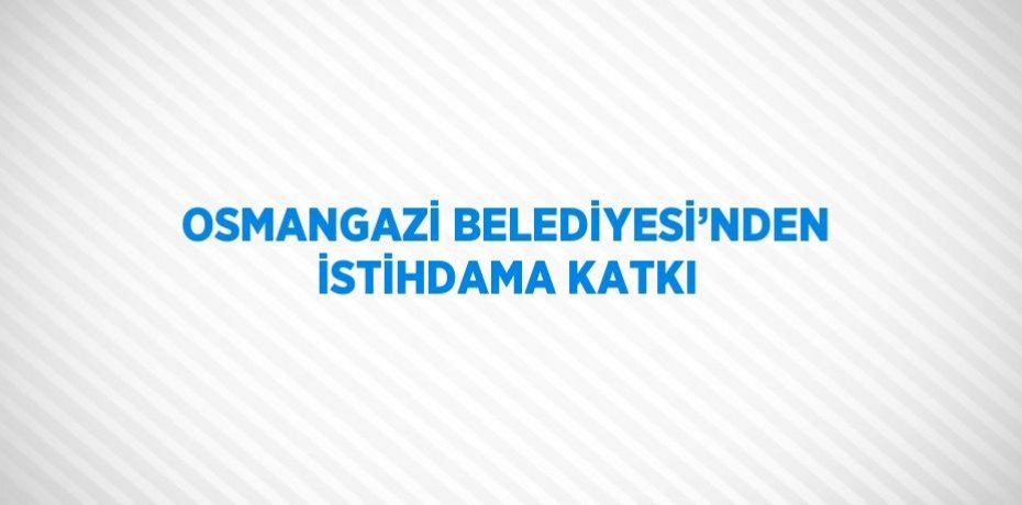 OSMANGAZİ BELEDİYESİ’NDEN İSTİHDAMA KATKI