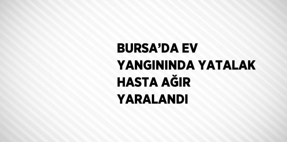 BURSA’DA EV YANGININDA YATALAK HASTA AĞIR YARALANDI