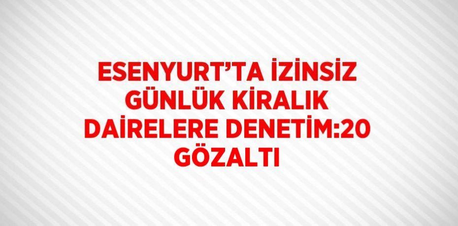 ESENYURT’TA İZİNSİZ GÜNLÜK KİRALIK DAİRELERE DENETİM:20 GÖZALTI