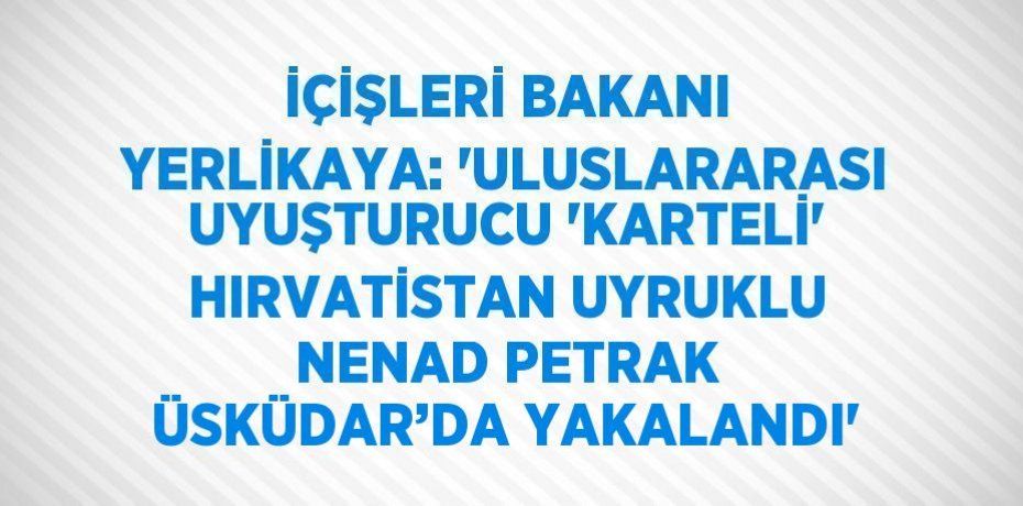 İÇİŞLERİ BAKANI YERLİKAYA: 'ULUSLARARASI UYUŞTURUCU 'KARTELİ' HIRVATİSTAN UYRUKLU NENAD PETRAK ÜSKÜDAR’DA YAKALANDI'