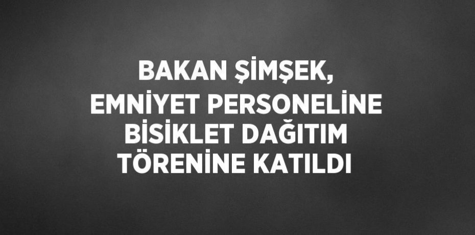 BAKAN ŞİMŞEK, EMNİYET PERSONELİNE BİSİKLET DAĞITIM TÖRENİNE KATILDI