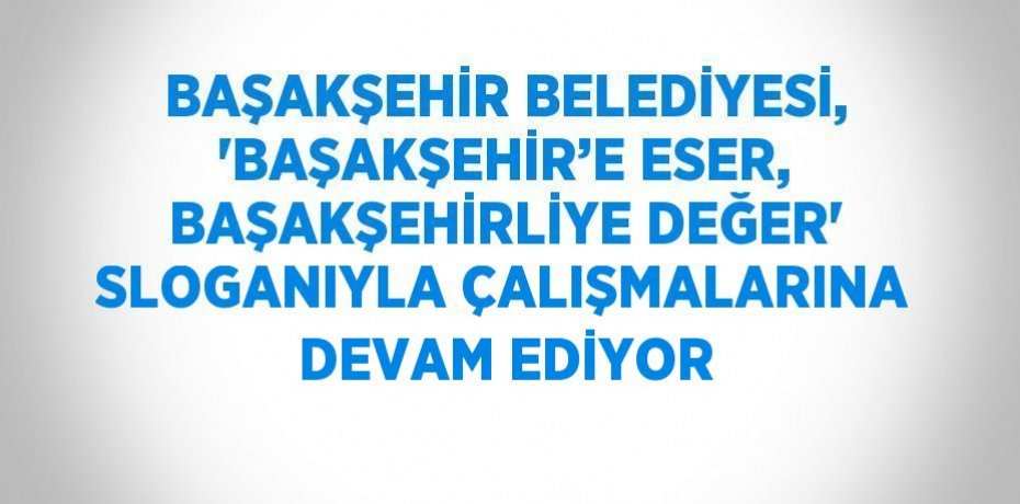 BAŞAKŞEHİR BELEDİYESİ, 'BAŞAKŞEHİR’E ESER, BAŞAKŞEHİRLİYE DEĞER' SLOGANIYLA ÇALIŞMALARINA DEVAM EDİYOR