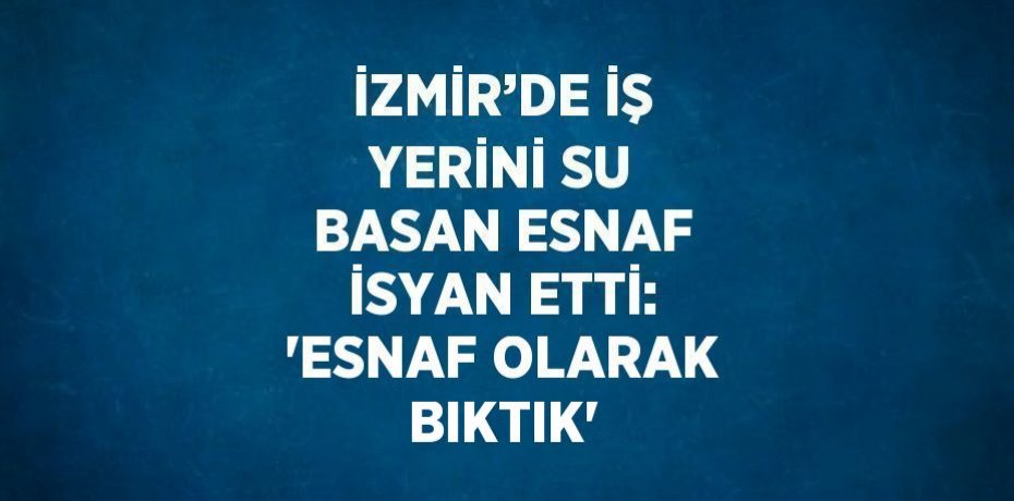 İZMİR’DE İŞ YERİNİ SU BASAN ESNAF İSYAN ETTİ: 'ESNAF OLARAK BIKTIK'
