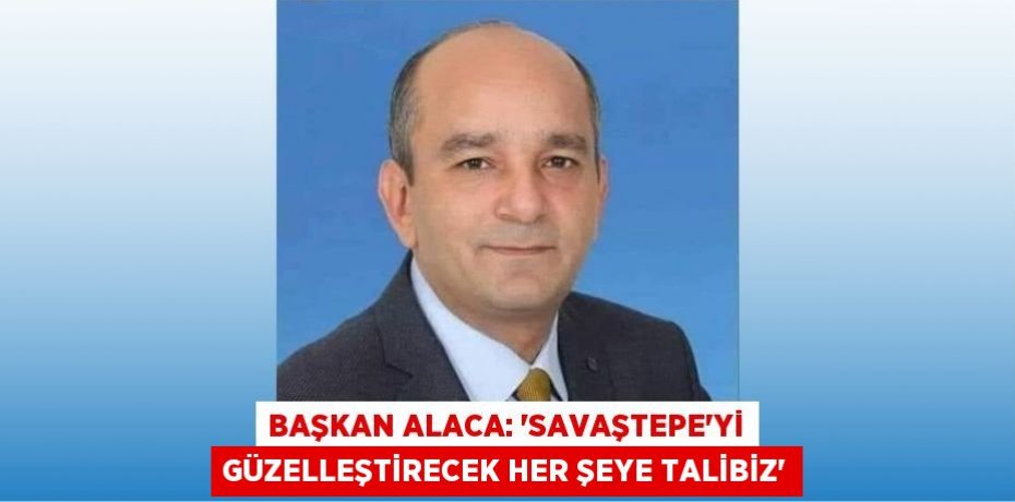 BAŞKAN ALACA: “SAVAŞTEPE’Yİ GÜZELLEŞTİRECEK HER ŞEYE TALİBİZ”