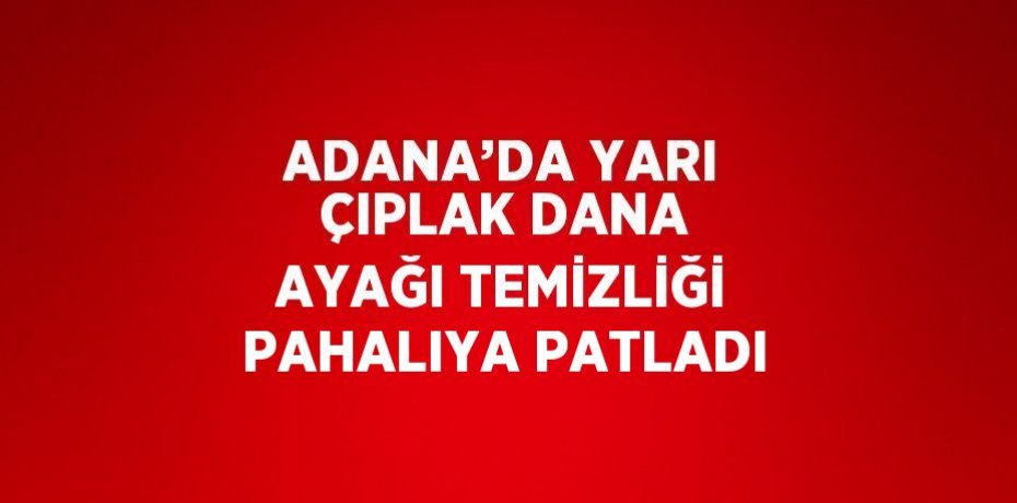 ADANA’DA YARI ÇIPLAK DANA AYAĞI TEMİZLİĞİ PAHALIYA PATLADI