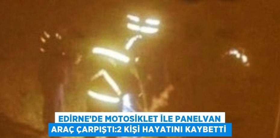 EDİRNE’DE MOTOSİKLET İLE PANELVAN ARAÇ ÇARPIŞTI:2 KİŞİ HAYATINI KAYBETTİ