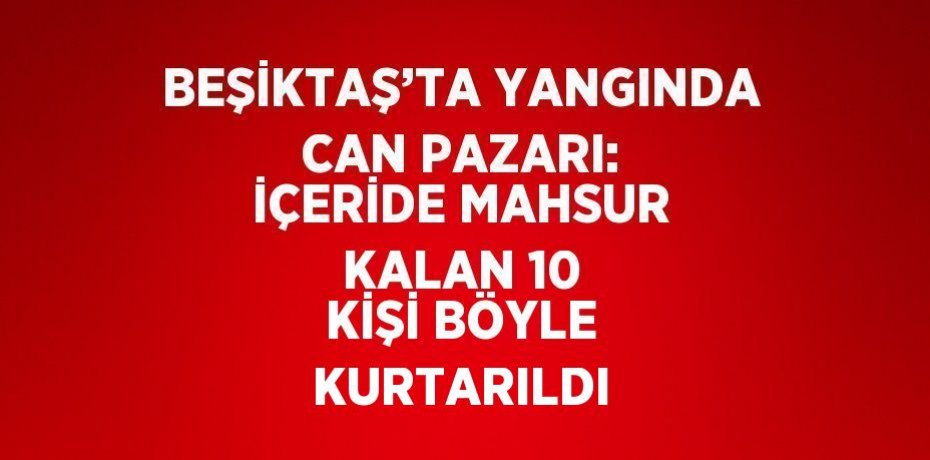 BEŞİKTAŞ’TA YANGINDA CAN PAZARI: İÇERİDE MAHSUR KALAN 10 KİŞİ BÖYLE KURTARILDI