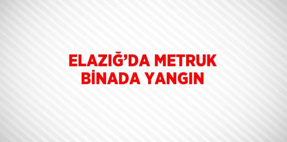 ELAZIĞ’DA METRUK BİNADA YANGIN