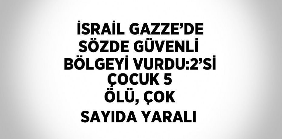 İSRAİL GAZZE’DE SÖZDE GÜVENLİ BÖLGEYİ VURDU:2’Sİ ÇOCUK 5 ÖLÜ, ÇOK SAYIDA YARALI