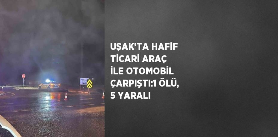 UŞAK’TA HAFİF TİCARİ ARAÇ İLE OTOMOBİL ÇARPIŞTI:1 ÖLÜ, 5 YARALI