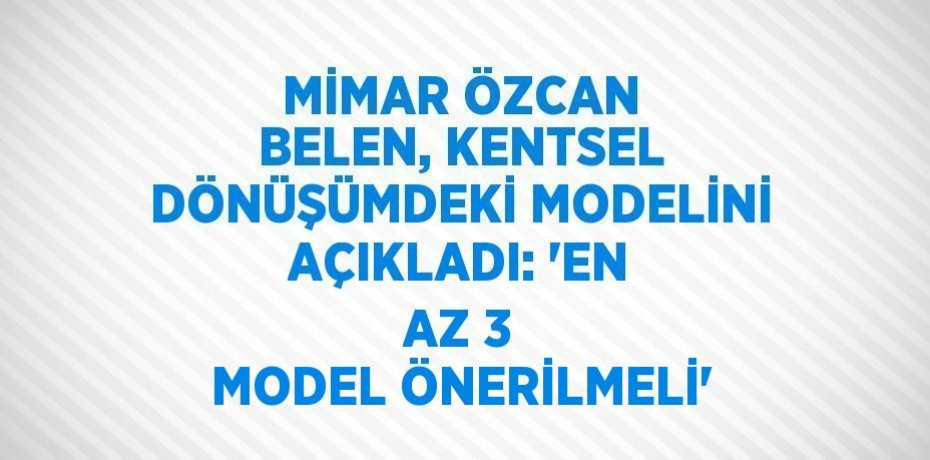 MİMAR ÖZCAN BELEN, KENTSEL DÖNÜŞÜMDEKİ MODELİNİ AÇIKLADI: 'EN AZ 3 MODEL ÖNERİLMELİ'