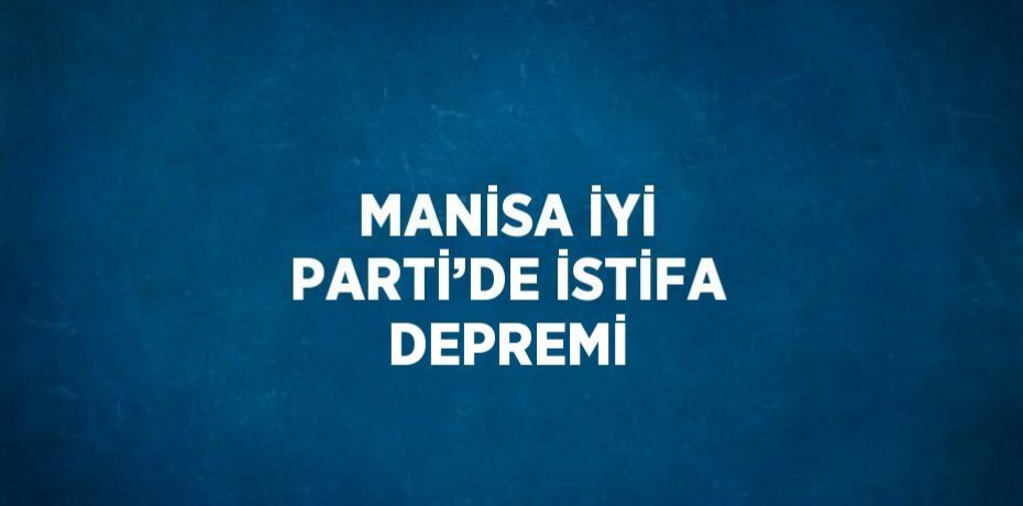 MANİSA İYİ PARTİ’DE İSTİFA DEPREMİ
