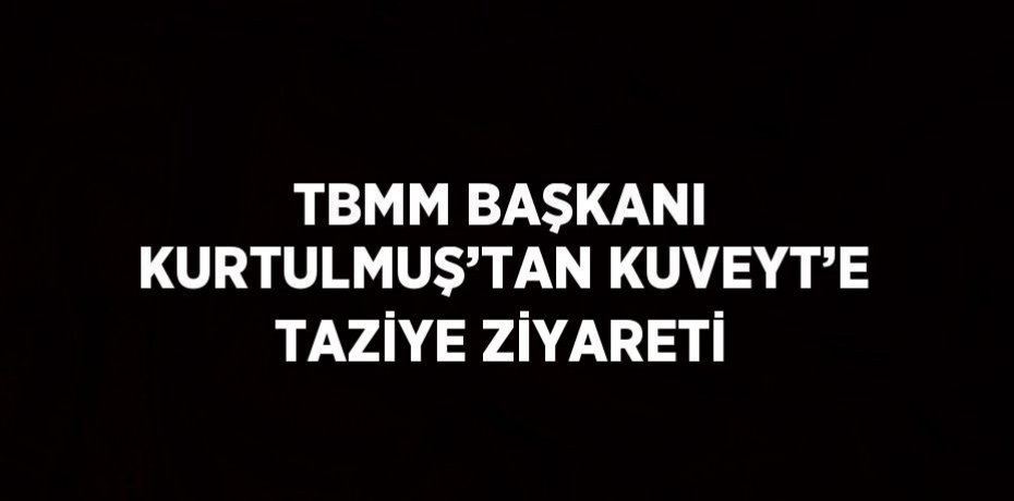 TBMM BAŞKANI KURTULMUŞ’TAN KUVEYT’E TAZİYE ZİYARETİ