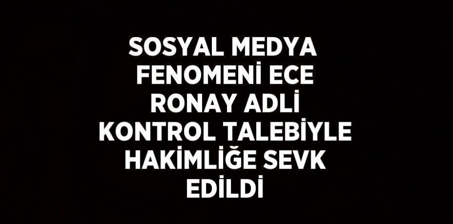 SOSYAL MEDYA FENOMENİ ECE RONAY ADLİ KONTROL TALEBİYLE HAKİMLİĞE SEVK EDİLDİ
