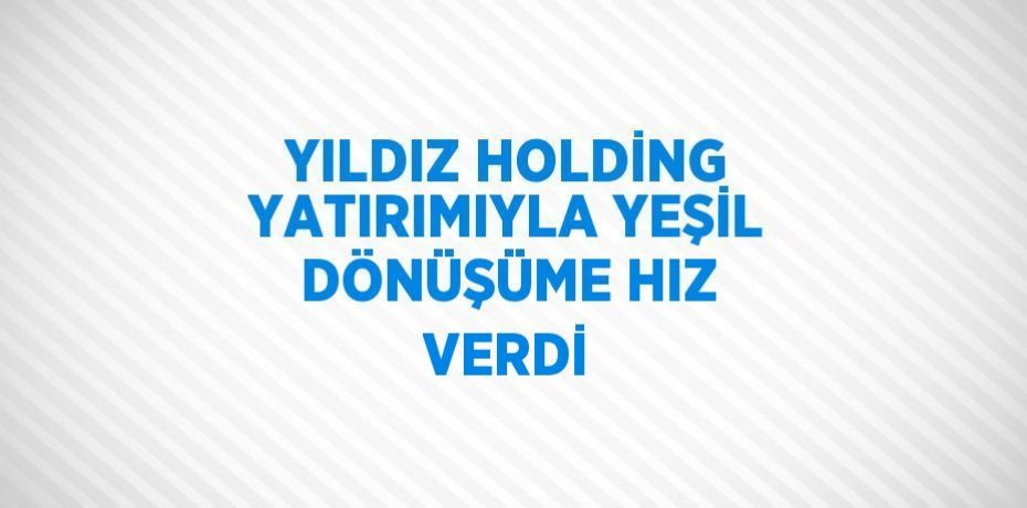 YILDIZ HOLDİNG YATIRIMIYLA YEŞİL DÖNÜŞÜME HIZ VERDİ