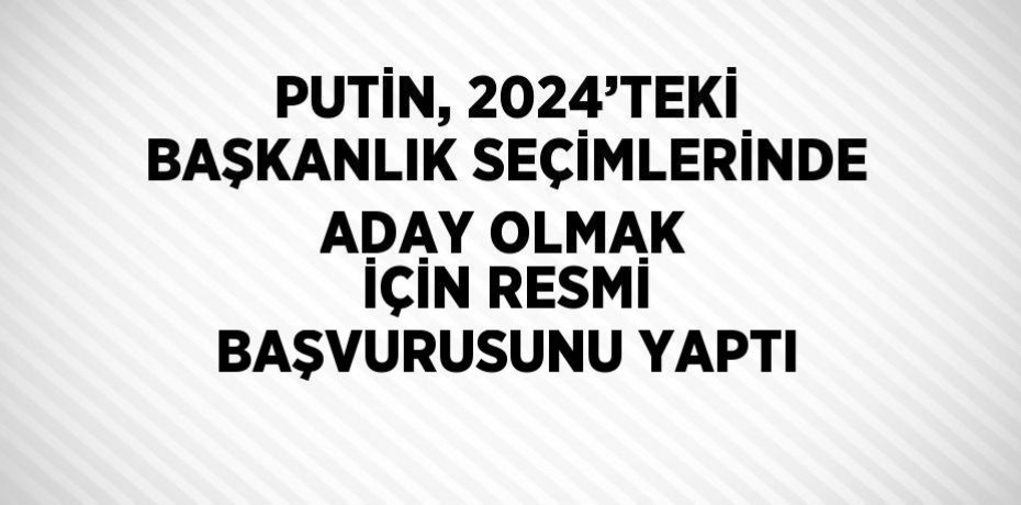PUTİN, 2024’TEKİ BAŞKANLIK SEÇİMLERİNDE ADAY OLMAK İÇİN RESMİ BAŞVURUSUNU YAPTI