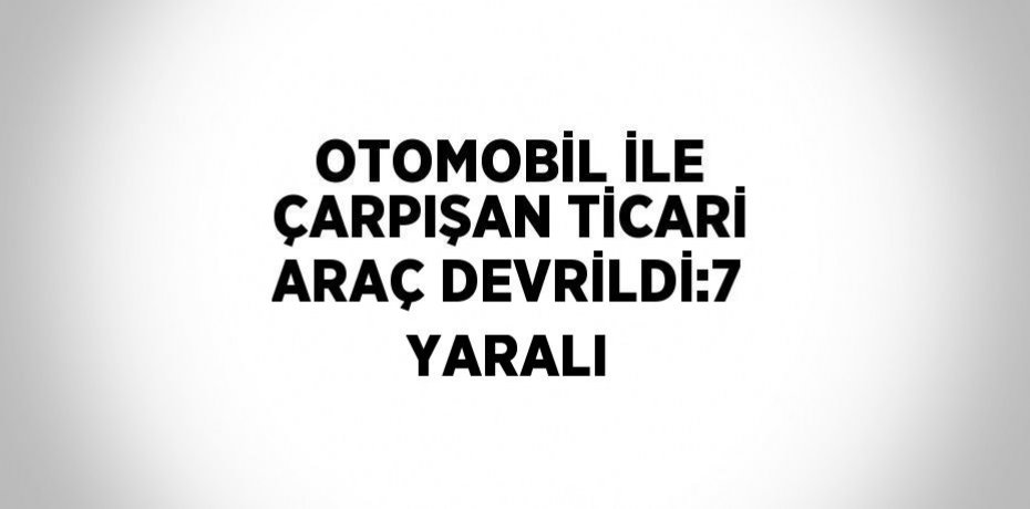 OTOMOBİL İLE ÇARPIŞAN TİCARİ ARAÇ DEVRİLDİ:7 YARALI