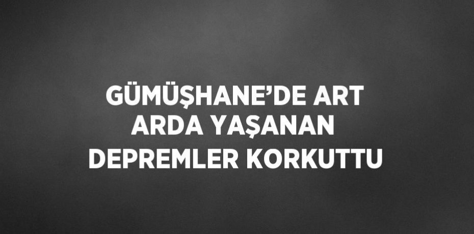 GÜMÜŞHANE’DE ART ARDA YAŞANAN DEPREMLER KORKUTTU