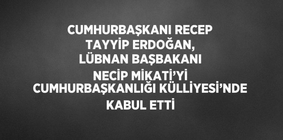 CUMHURBAŞKANI RECEP TAYYİP ERDOĞAN, LÜBNAN BAŞBAKANI NECİP MİKATİ’Yİ CUMHURBAŞKANLIĞI KÜLLİYESİ’NDE KABUL ETTİ