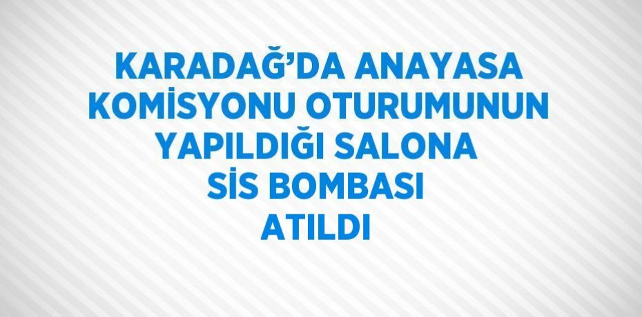 KARADAĞ’DA ANAYASA KOMİSYONU OTURUMUNUN YAPILDIĞI SALONA SİS BOMBASI ATILDI