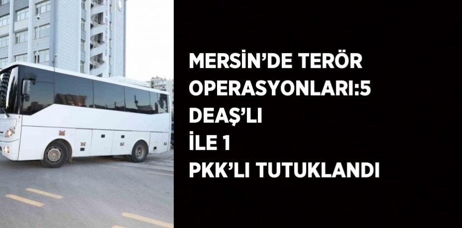 MERSİN’DE TERÖR OPERASYONLARI:5 DEAŞ’LI İLE 1 PKK’LI TUTUKLANDI
