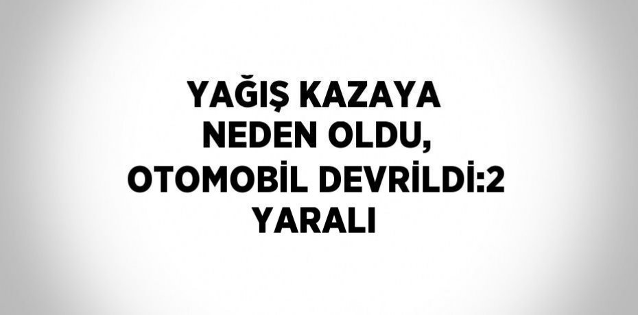 YAĞIŞ KAZAYA NEDEN OLDU, OTOMOBİL DEVRİLDİ:2 YARALI