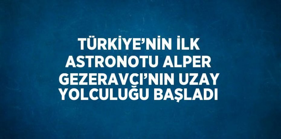 TÜRKİYE’NİN İLK ASTRONOTU ALPER GEZERAVCI’NIN UZAY YOLCULUĞU BAŞLADI
