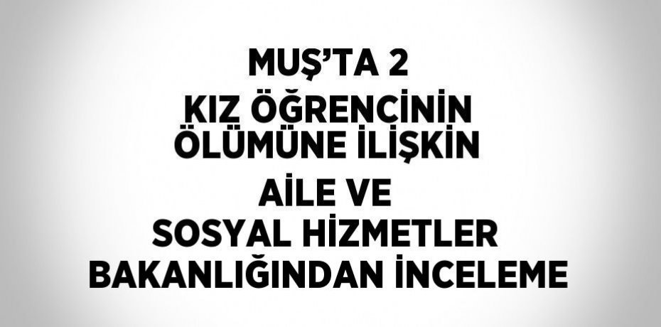 MUŞ’TA 2 KIZ ÖĞRENCİNİN ÖLÜMÜNE İLİŞKİN AİLE VE SOSYAL HİZMETLER BAKANLIĞINDAN İNCELEME