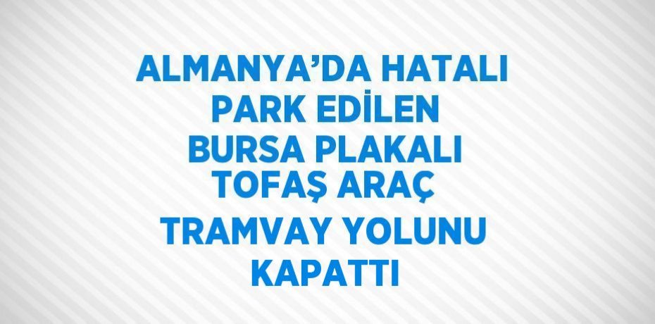 ALMANYA’DA HATALI PARK EDİLEN BURSA PLAKALI TOFAŞ ARAÇ TRAMVAY YOLUNU KAPATTI