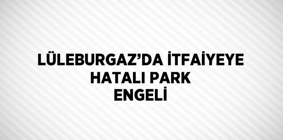 LÜLEBURGAZ’DA İTFAİYEYE HATALI PARK ENGELİ