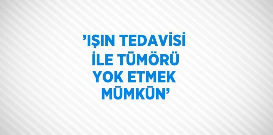’IŞIN TEDAVİSİ İLE TÜMÖRÜ YOK ETMEK MÜMKÜN’
