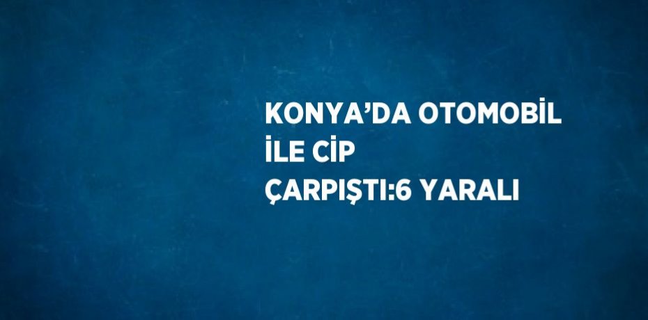 KONYA’DA OTOMOBİL İLE CİP ÇARPIŞTI:6 YARALI